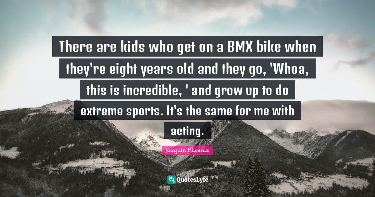There are kids who get on a BMX bike when they're eight years old and they go, 'Whoa, this is incredible, ' and grow up to do extreme sports. It's the same for me with acting.