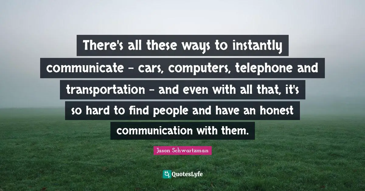 There's all these ways to instantly communicate - cars, computers, telephone and transportation - and even with all that, it's so hard to find people and have an honest communication with them.