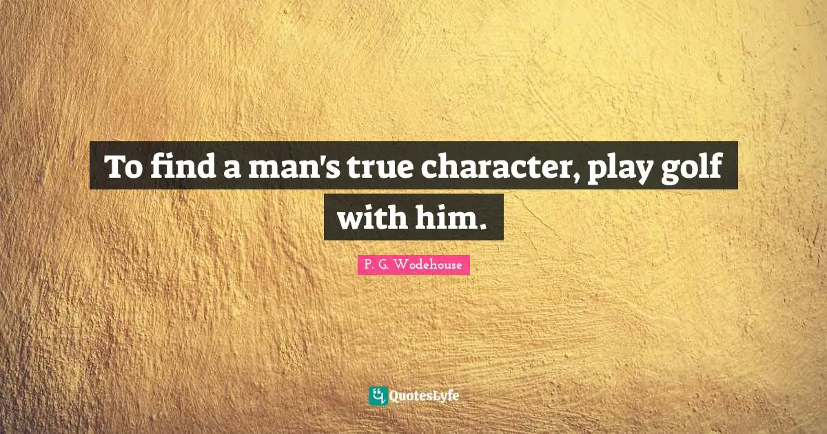 To find a man's true character, play golf with him.