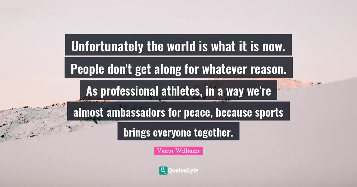 Unfortunately the world is what it is now. People don't get along for whatever reason. As professional athletes, in a way we're almost ambassadors for peace, because sports brings everyone together.