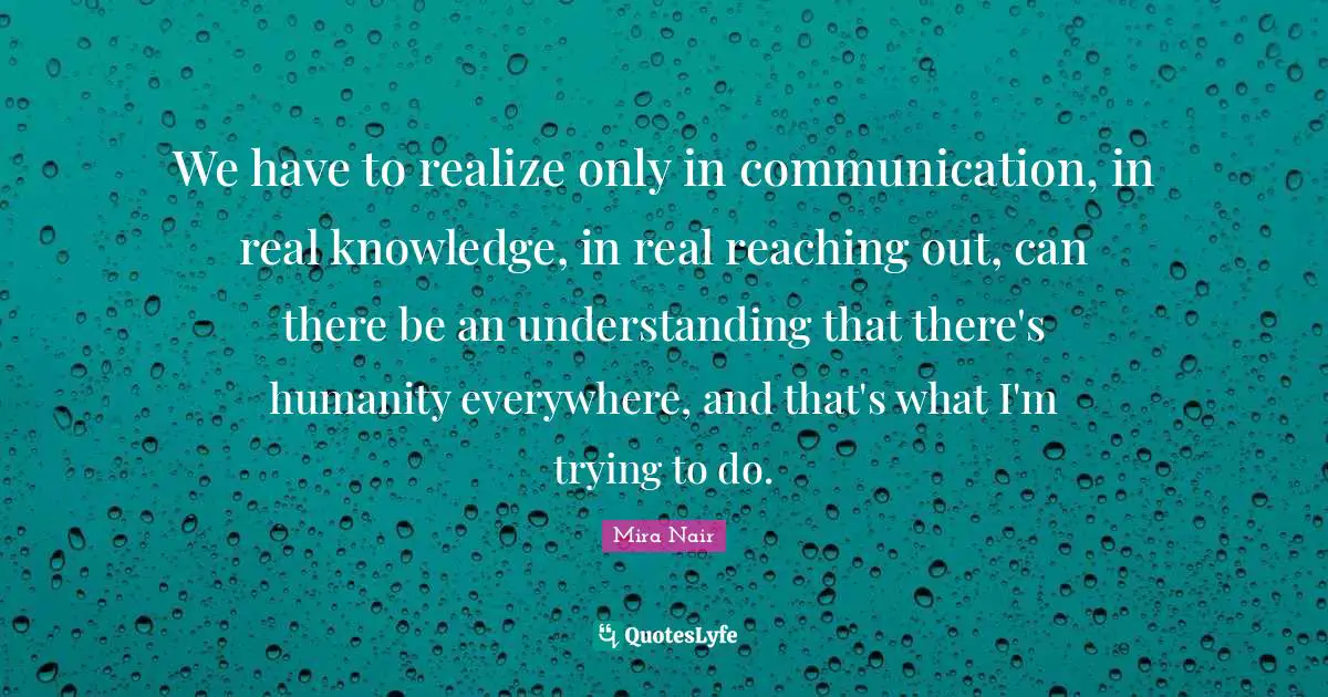 We have to realize only in communication, in real knowledge, in real reaching out, can there be an understanding that there's humanity everywhere, and that's what I'm trying to do.