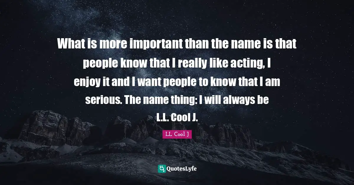 What is more important than the name is that people know that I really like acting, I enjoy it and I want people to know that I am serious. The name thing: I will always be L.L. Cool J.
