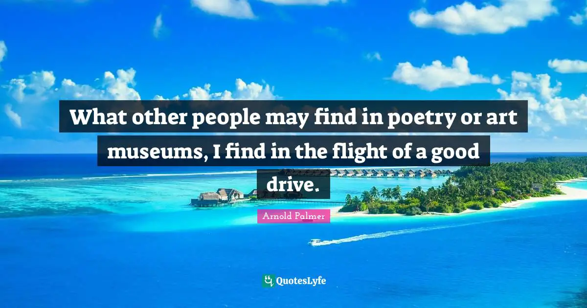 What other people may find in poetry or art museums, I find in the flight of a good drive.
