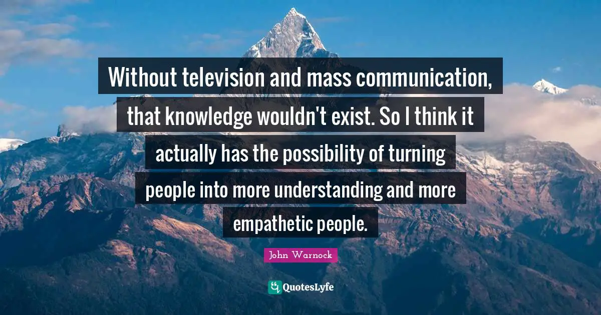 Without television and mass communication, that knowledge wouldn't exist. So I think it actually has the possibility of turning people into more understanding and more empathetic people.