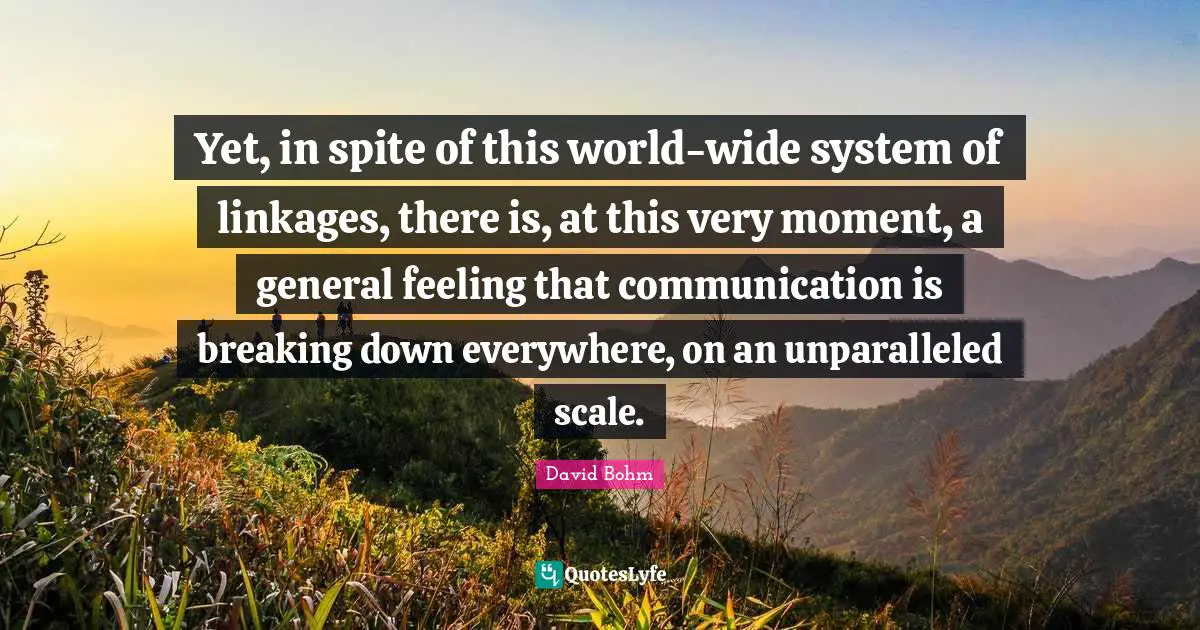 David Bohm Quotes: "Yet, in spite of this world-wide system of linkages, there is, at this very moment, a general feeling that communication is breaking down everywhere, on an unparalleled scale."