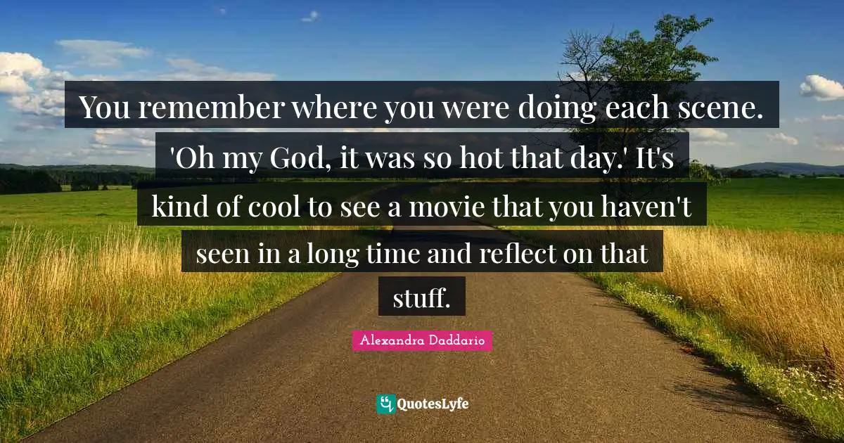 You remember where you were doing each scene. 'Oh my God, it was so hot that day.' It's kind of cool to see a movie that you haven't seen in a long time and reflect on that stuff.