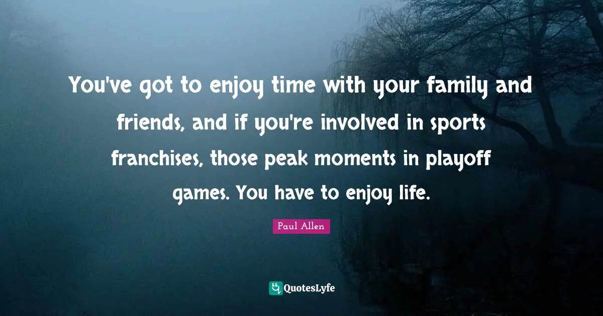You've got to enjoy time with your family and friends, and if you're involved in sports franchises, those peak moments in playoff games. You have to enjoy life.