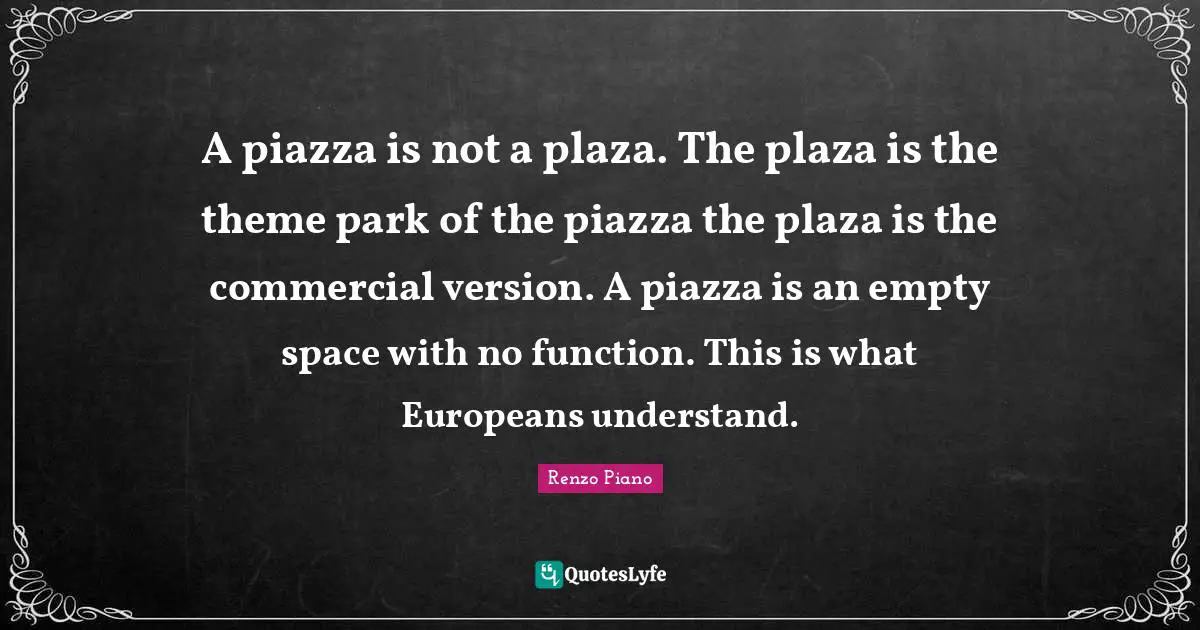 A piazza is not a plaza. The plaza is the theme park of the piazza the plaza is the commercial version. A piazza is an empty space with no function. This is what Europeans understand.
