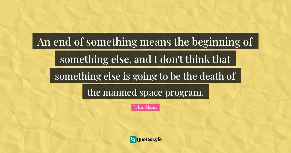 John Glenn Quotes: "An end of something means the beginning of something else, and I don't think that something else is going to be the death of the manned space program."