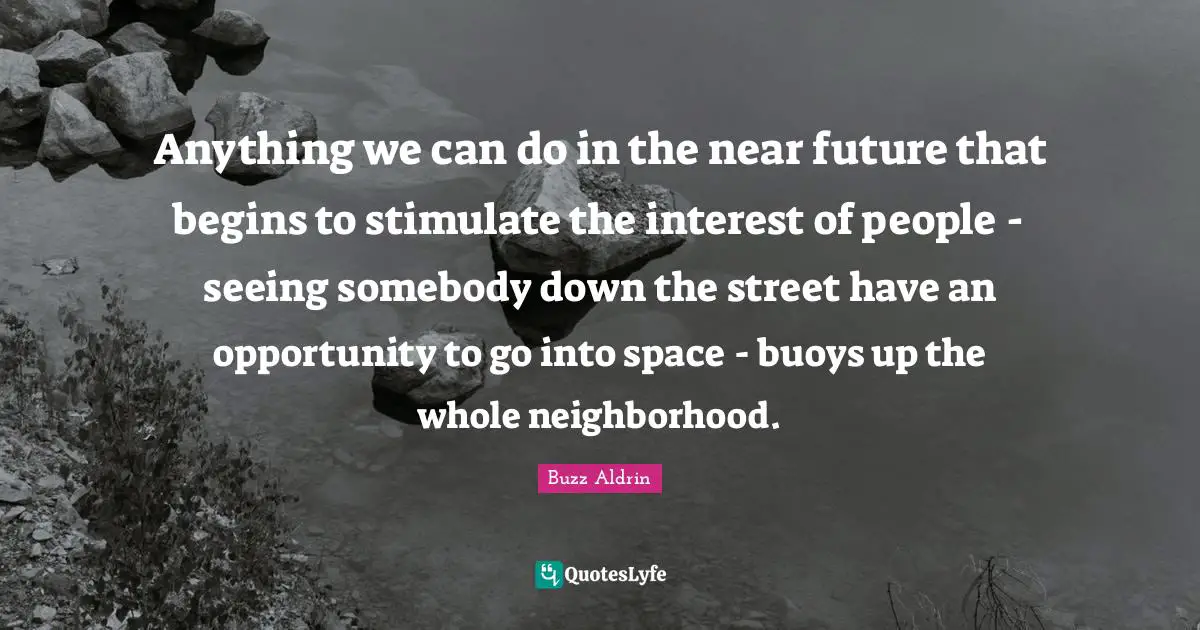 Anything we can do in the near future that begins to stimulate the interest of people - seeing somebody down the street have an opportunity to go into space - buoys up the whole neighborhood.