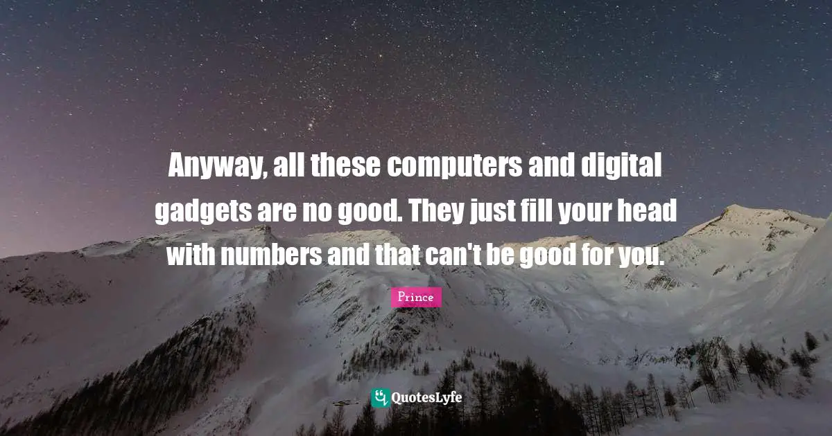 Anyway, all these computers and digital gadgets are no good. They just fill your head with numbers and that can't be good for you.