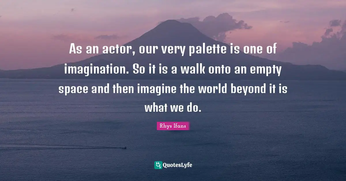 As an actor, our very palette is one of imagination. So it is a walk onto an empty space and then imagine the world beyond it is what we do.
