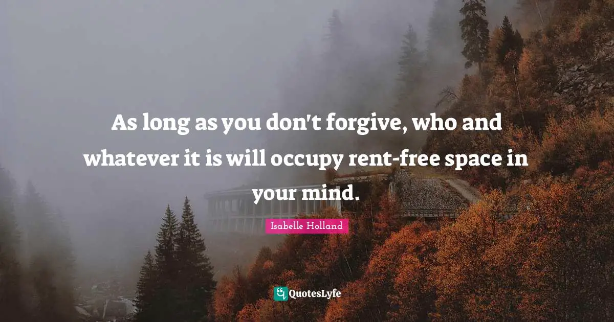 As long as you don't forgive, who and whatever it is will occupy rent-free space in your mind.