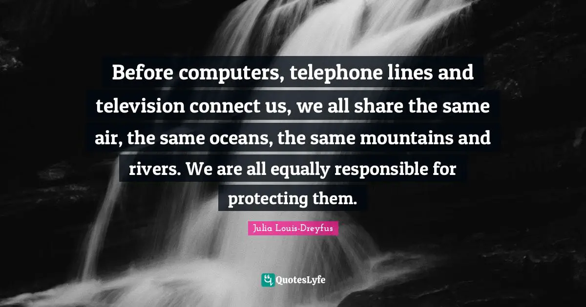 Before computers, telephone lines and television connect us, we all share the same air, the same oceans, the same mountains and rivers. We are all equally responsible for protecting them.