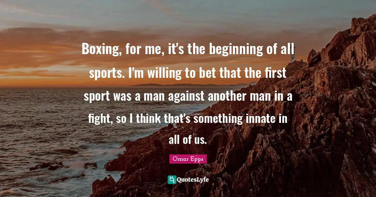 Boxing, for me, it's the beginning of all sports. I'm willing to bet that the first sport was a man against another man in a fight, so I think that's something innate in all of us.
