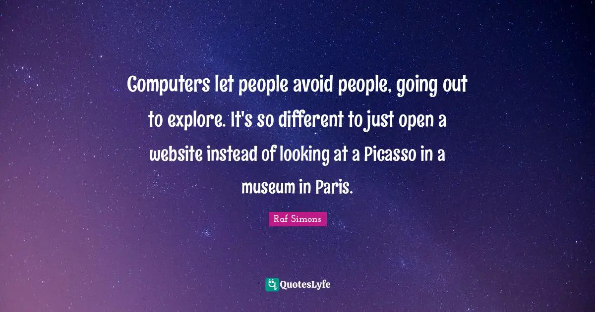 Computers let people avoid people, going out to explore. It's so different to just open a website instead of looking at a Picasso in a museum in Paris.