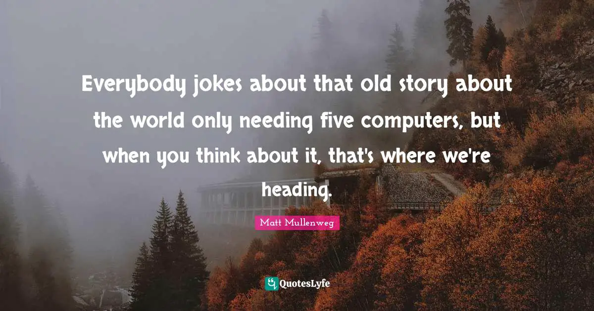Everybody jokes about that old story about the world only needing five computers, but when you think about it, that's where we're heading.