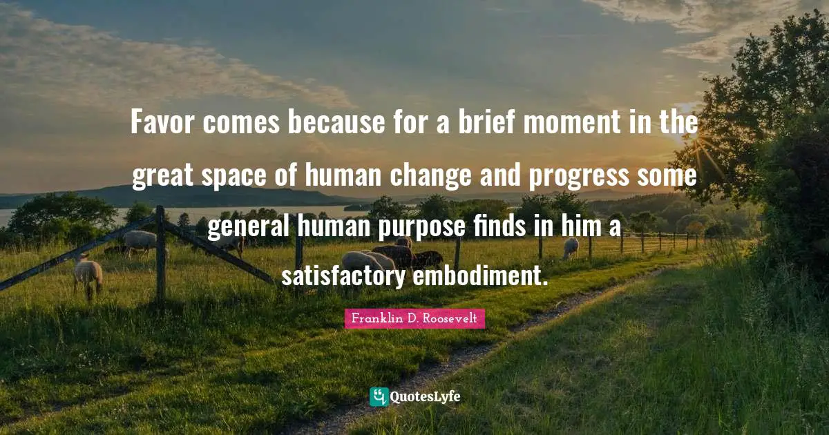 Franklin D. Roosevelt Quotes: Favor comes because for a brief moment in the great space of human change and progress some general human purpose finds in him a satisfactory embodiment.
