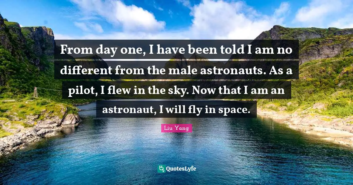 From day one, I have been told I am no different from the male astronauts. As a pilot, I flew in the sky. Now that I am an astronaut, I will fly in space.