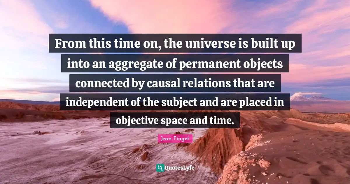 From this time on, the universe is built up into an aggregate of permanent objects connected by causal relations that are independent of the subject and are placed in objective space and time.