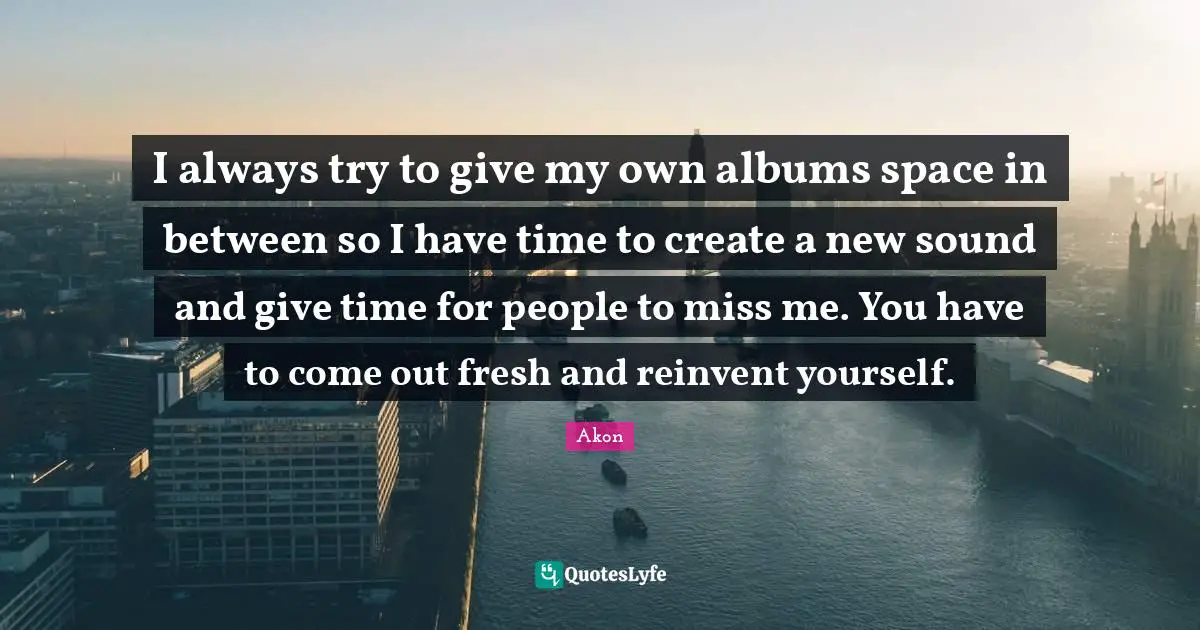 I always try to give my own albums space in between so I have time to create a new sound and give time for people to miss me. You have to come out fresh and reinvent yourself.
