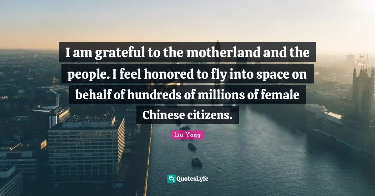 I am grateful to the motherland and the people. I feel honored to fly into space on behalf of hundreds of millions of female Chinese citizens.