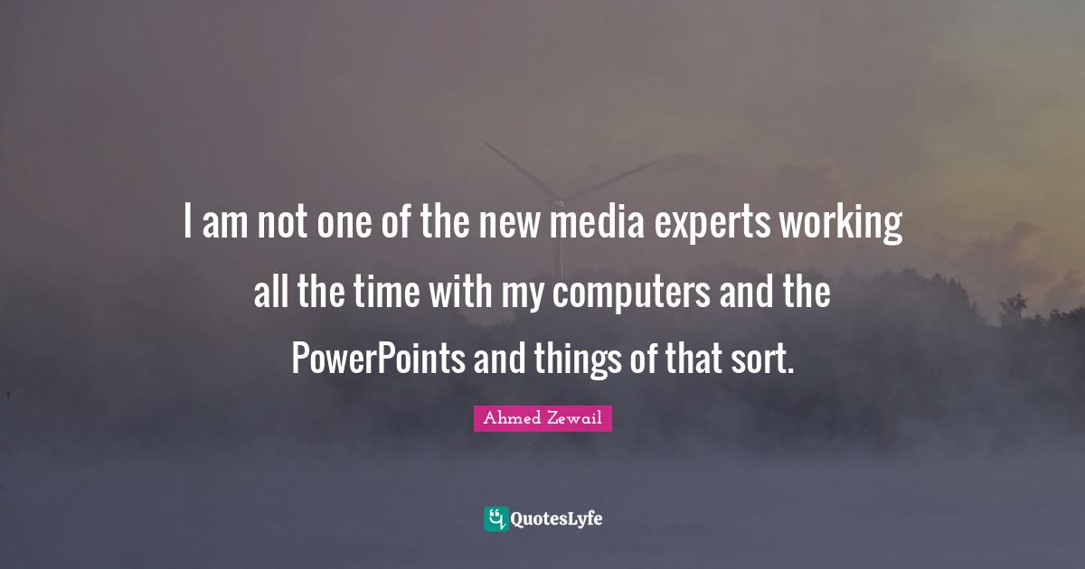 I am not one of the new media experts working all the time with my computers and the PowerPoints and things of that sort.
