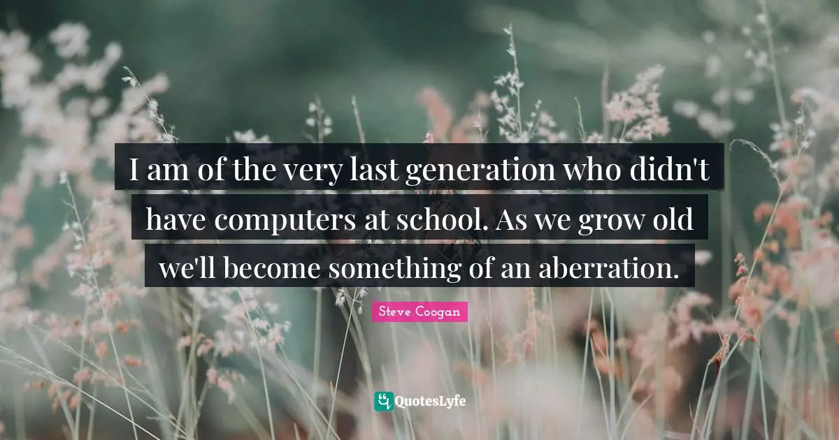 I am of the very last generation who didn't have computers at school. As we grow old we'll become something of an aberration.