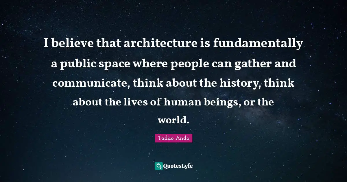 I believe that architecture is fundamentally a public space where people can gather and communicate, think about the history, think about the lives of human beings, or the world.