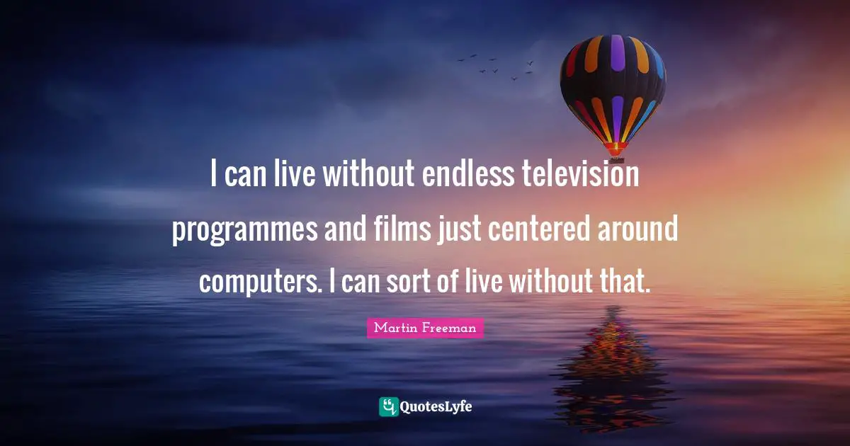 I can live without endless television programmes and films just centered around computers. I can sort of live without that.
