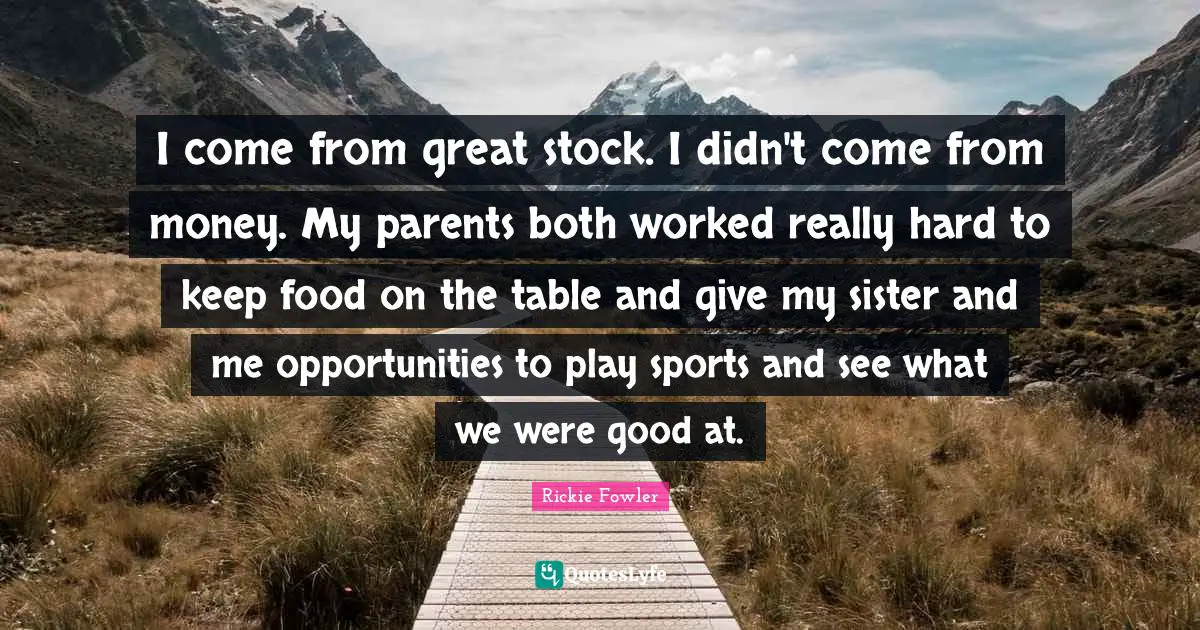 I come from great stock. I didn't come from money. My parents both worked really hard to keep food on the table and give my sister and me opportunities to play sports and see what we were good at.