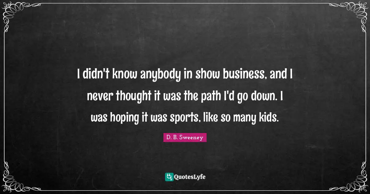 I didn't know anybody in show business, and I never thought it was the path I'd go down. I was hoping it was sports, like so many kids.