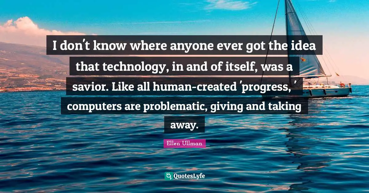 I don't know where anyone ever got the idea that technology, in and of itself, was a savior. Like all human-created 'progress, ' computers are problematic, giving and taking away.
