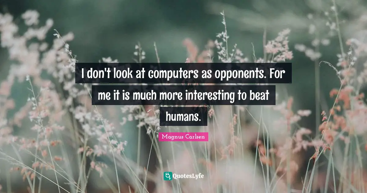 I don't look at computers as opponents. For me it is much more interesting to beat humans.