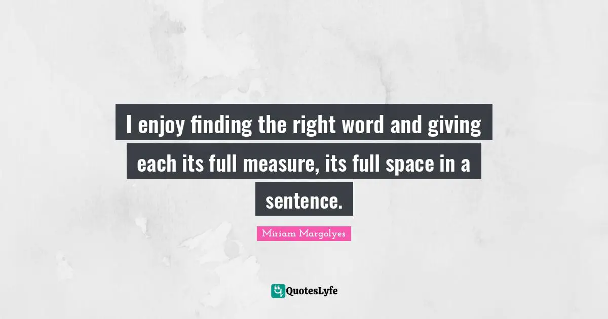 I enjoy finding the right word and giving each its full measure, its full space in a sentence.