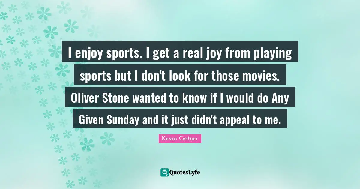 I enjoy sports. I get a real joy from playing sports but I don't look for those movies. Oliver Stone wanted to know if I would do Any Given Sunday and it just didn't appeal to me.