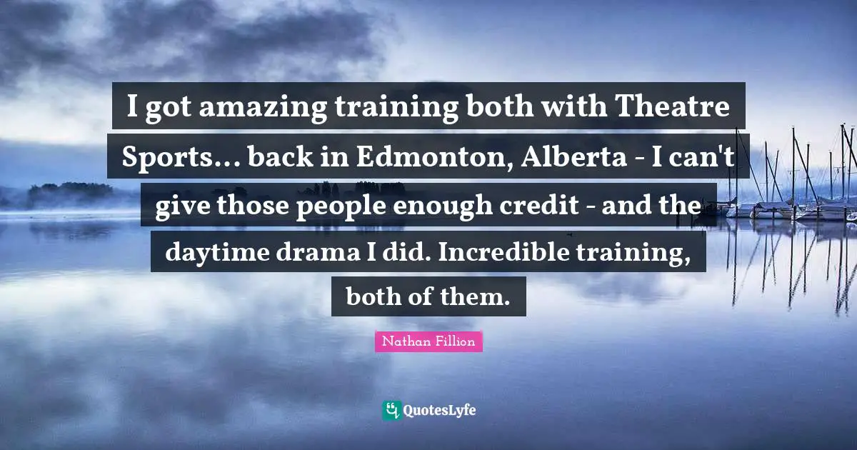 I got amazing training both with Theatre Sports... back in Edmonton, Alberta - I can't give those people enough credit - and the daytime drama I did. Incredible training, both of them.