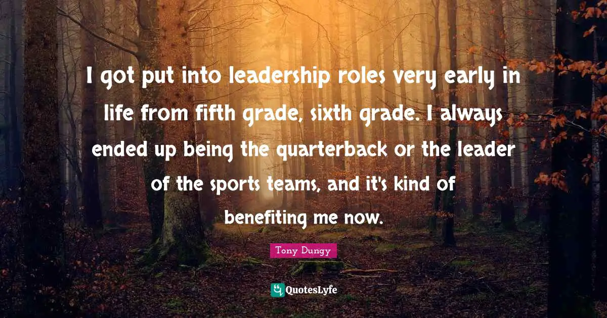 I got put into leadership roles very early in life from fifth grade, sixth grade. I always ended up being the quarterback or the leader of the sports teams, and it's kind of benefiting me now.
