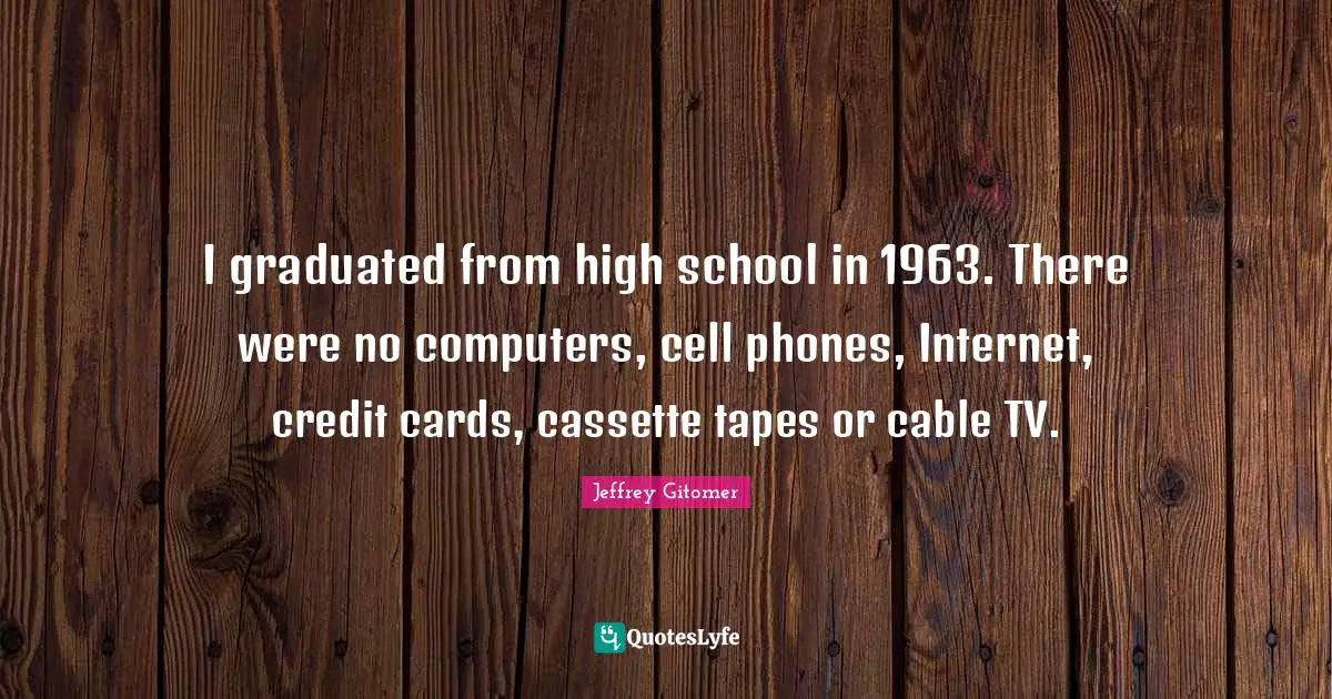 I graduated from high school in 1963. There were no computers, cell phones, Internet, credit cards, cassette tapes or cable TV.