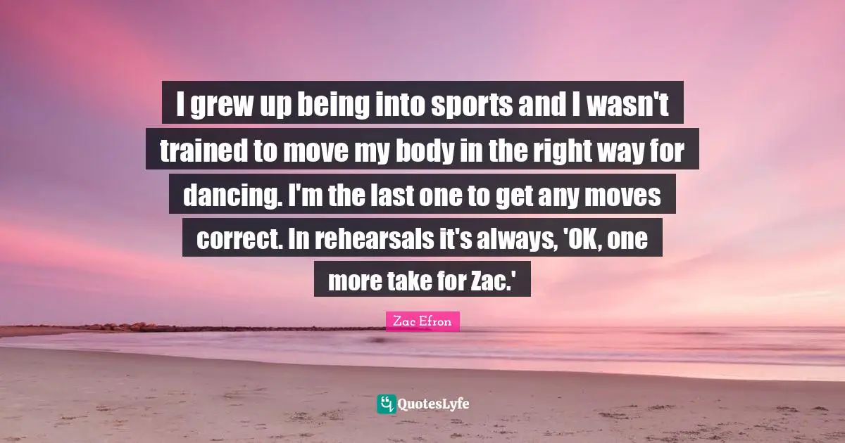 I grew up being into sports and I wasn't trained to move my body in the right way for dancing. I'm the last one to get any moves correct. In rehearsals it's always, 'OK, one more take for Zac.'