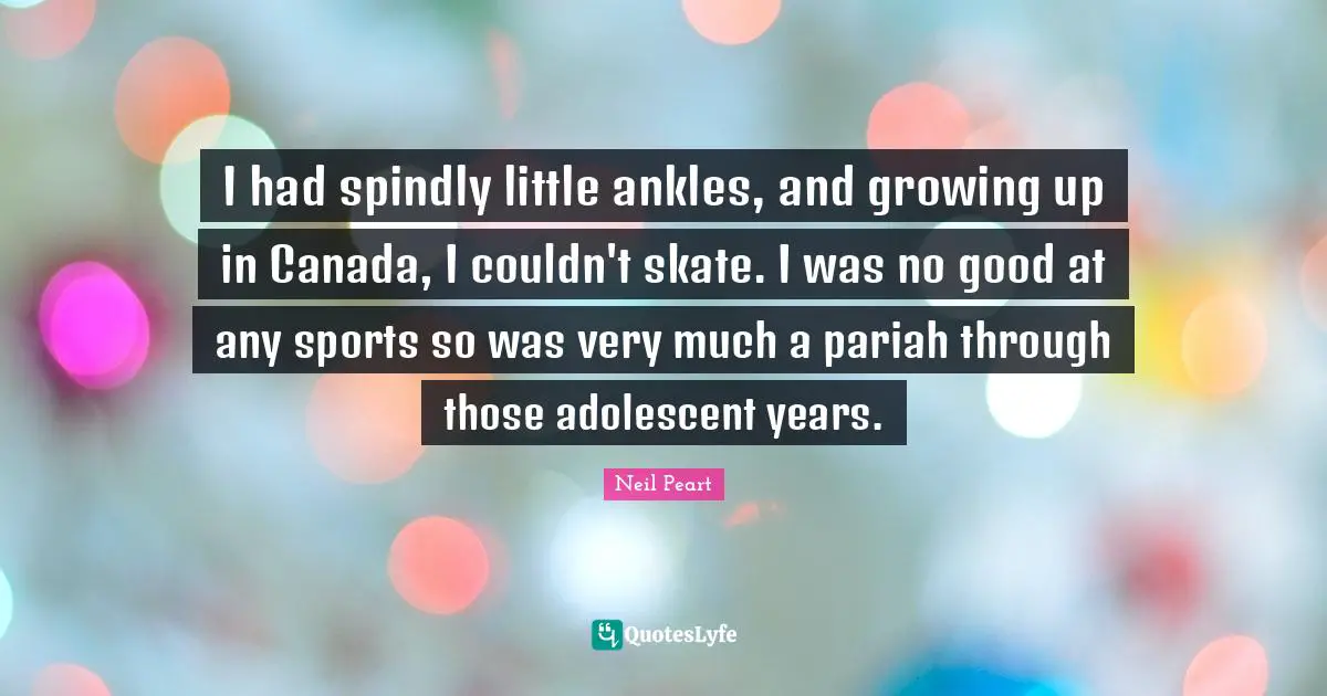 Neil Peart Quotes: "I had spindly little ankles, and growing up in Canada, I couldn't skate. I was no good at any sports so was very much a pariah through those adolescent years."
