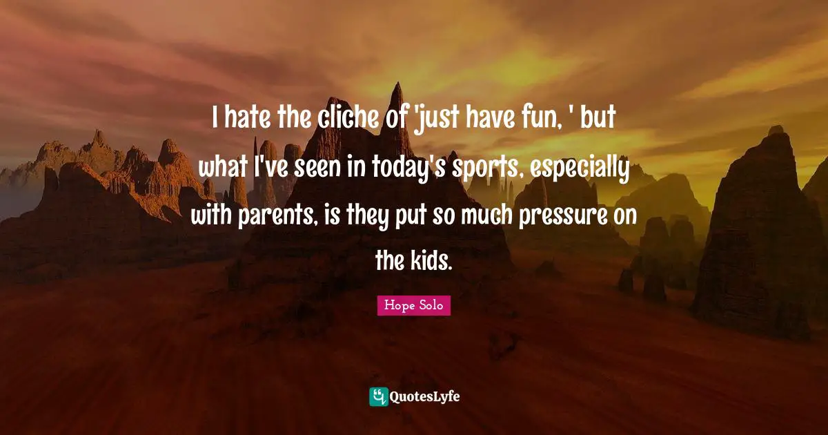 I hate the cliche of 'just have fun, ' but what I've seen in today's sports, especially with parents, is they put so much pressure on the kids.