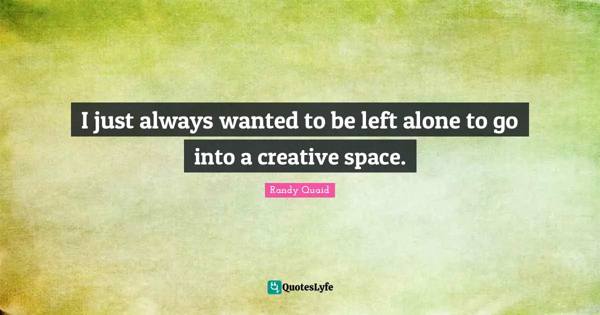 I just always wanted to be left alone to go into a creative space.
