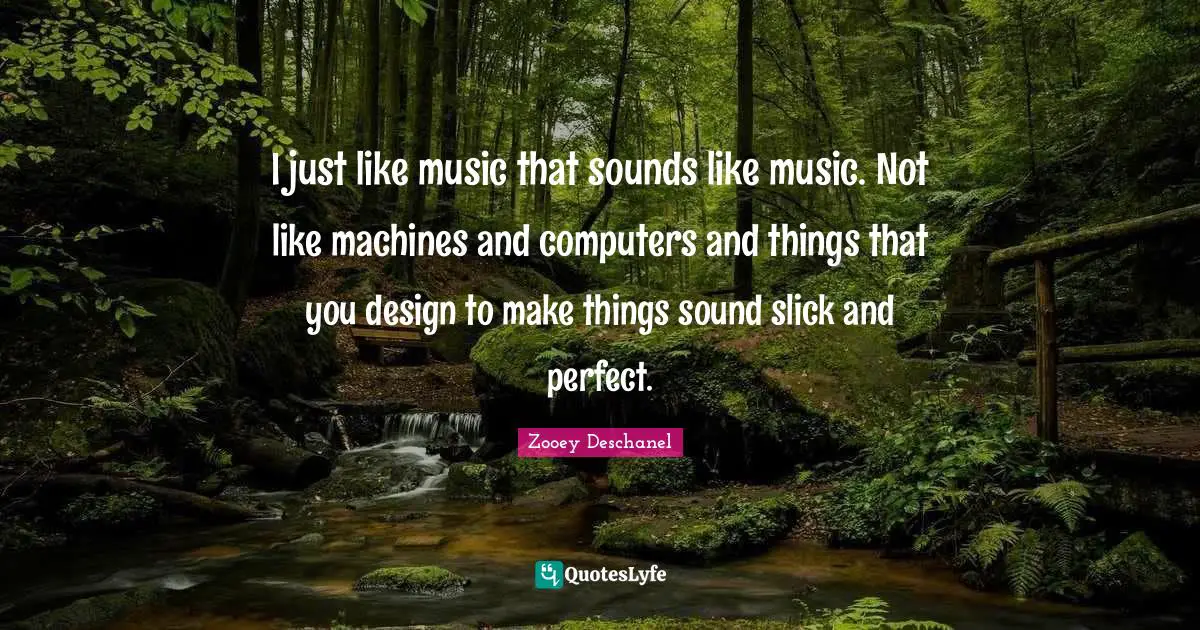 I just like music that sounds like music. Not like machines and computers and things that you design to make things sound slick and perfect.