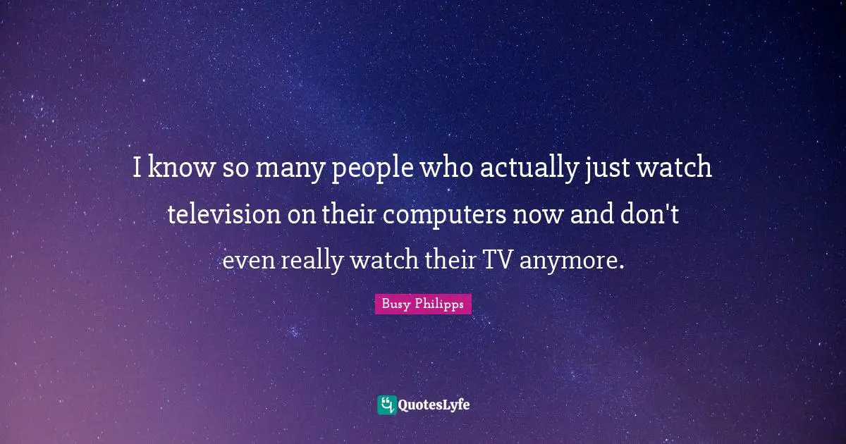 I know so many people who actually just watch television on their computers now and don't even really watch their TV anymore.