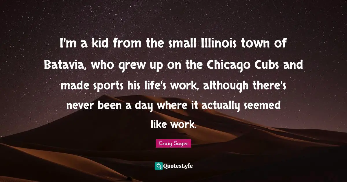 I'm a kid from the small Illinois town of Batavia, who grew up on the Chicago Cubs and made sports his life's work, although there's never been a day where it actually seemed like work.