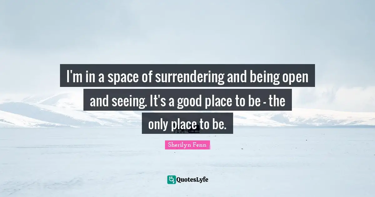 I'm in a space of surrendering and being open and seeing. It's a good place to be - the only place to be.
