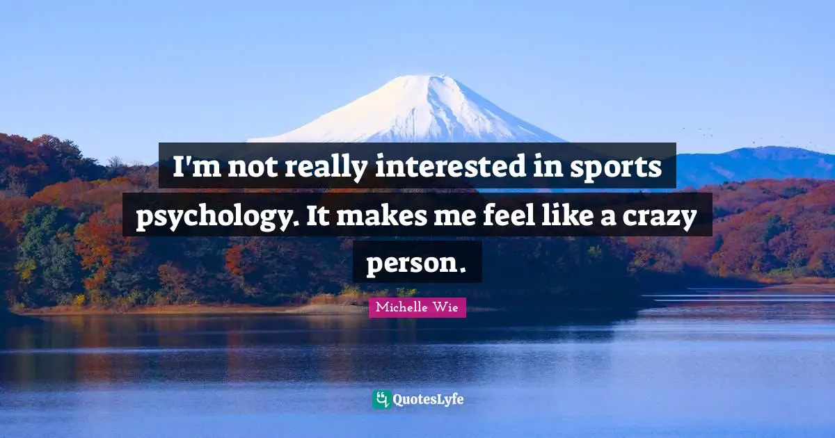 I'm not really interested in sports psychology. It makes me feel like a crazy person.