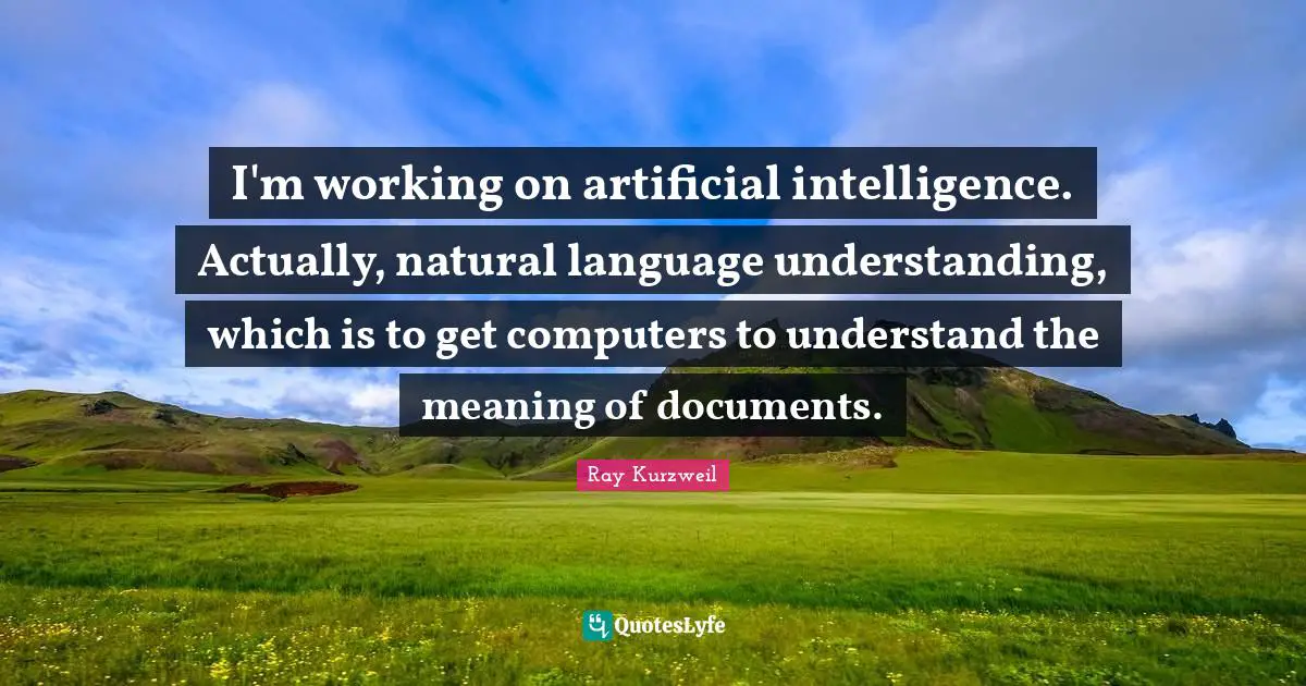 Ray Kurzweil Quotes: "I'm working on artificial intelligence. Actually, natural language understanding, which is to get computers to understand the meaning of documents."