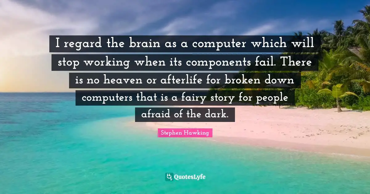 I regard the brain as a computer which will stop working when its components fail. There is no heaven or afterlife for broken down computers that is a fairy story for people afraid of the dark.